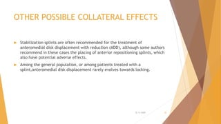 OTHER POSSIBLE COLLATERAL EFFECTS
 Stabilization splints are often recommended for the treatment of
anteromedial disk displacement with reduction (ADD), although some authors
recommend in these cases the placing of anterior repositioning splints, which
also have potential adverse effects.
 Among the general population, or among patients treated with a
splint,anteromedial disk displacement rarely evolves towards locking.
22-11-2020 30
 