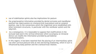  use of stabilization splints also has implications for posture
 the proprioceptive information provided by dental occlusion and mandibular
position has repercussions on craniocervical musculature and on corporal
position, due to the connections which the trigeminal nerve established with
other brainstem structures, in particular with the vestibular system and the
labyrinth.
 As a consequence, it is reasonable to suppose that modifications in the
occlusal load and in the vertical dimension which accompany an intraoral
device can modify the information provided by periodontal
mechanoreceptors.
 In this regard, it has been reported that the placing of an intermaxillary splint
can alter cervical postural tone at rest and during swallowing, which in turn is
influenced by body position and the craniocervical relation.
22-11-2020 32
 
