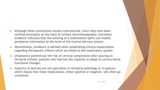  Although these connections remain controversial, since they have been
verified principally on the basis of surface electromyography, functional
evidence indicates that the wearing of a stabilization splint can modify
peripheral information at the level of the Central Nervous System.
 Nevertheless, prudence is advised when establishing clinical expectations
regarding therapeutic effects which are distal to the masticatory system.
 Urbanowicz pointed out the risk of cervical compression after placing an
intraoral orthotic patients who had lost the capacity to adapt to cervico-facial
functional changes.
 majority of dentists are not specialists in vertebral pathology or in posture,
which means that these implications, either positive or negative, will often go
unnoticed.
22-11-2020 33
 