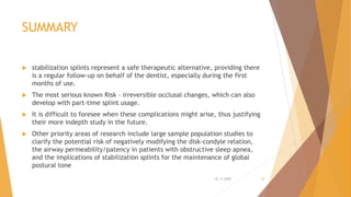 SUMMARY
 stabilization splints represent a safe therapeutic alternative, providing there
is a regular follow-up on behalf of the dentist, especially during the first
months of use.
 The most serious known Risk - irreversible occlusal changes, which can also
develop with part-time splint usage.
 It is difficult to foresee when these complications might arise, thus justifying
their more indepth study in the future.
 Other priority areas of research include large sample population studies to
clarify the potential risk of negatively modifying the disk-condyle relation,
the airway permeability/patency in patients with obstructive sleep apnea,
and the implications of stabilization splints for the maintenance of global
postural tone
22-11-2020 34
 
