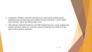  A separate, blinded, examiner assessed joint and muscle tenderness by
palpation and jaw opening prior to splint therapy, and after 2 and 6 weeks’
and 3 months’ splint use during night-time.
 The patients reported headache and TMD-related pain on a visual analog scale
before and after splint use, and were asked to describe the comfort of the
splint and invited to comment.
22-11-2020 36
 
