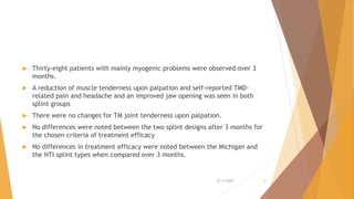  Thirty-eight patients with mainly myogenic problems were observed over 3
months.
 A reduction of muscle tenderness upon palpation and self-reported TMD-
related pain and headache and an improved jaw opening was seen in both
splint groups
 There were no changes for TM joint tenderness upon palpation.
 No differences were noted between the two splint designs after 3 months for
the chosen criteria of treatment efficacy
 No differences in treatment efficacy were noted between the Michigan and
the NTI splint types when compared over 3 months.
22-11-2020 37
 