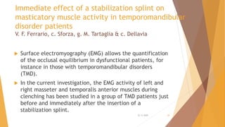 Immediate effect of a stabilization splint on
masticatory muscle activity in temporomandibular
disorder patients
V. F. Ferrario, c. Sforza, g. M. Tartaglia & c. Dellavia
 Surface electromyography (EMG) allows the quantification
of the occlusal equilibrium in dysfunctional patients, for
instance in those with temporomandibular disorders
(TMD).
 In the current investigation, the EMG activity of left and
right masseter and temporalis anterior muscles during
clenching has been studied in a group of TMD patients just
before and immediately after the insertion of a
stabilization splint.
22-11-2020 38
 