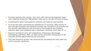  Fourteen patients (ten women, four men) with internal derangement type I
were selected among the TMD patients referred to a private practice in Milan.
 A stabilization splint with posterior contacts was made for each patient.
 To verify the static neuromuscular equilibrium of occlusion, EMG activity of
left and right temporal and masseter muscles was recorded in all patients and
the activity (ratio between the activities of the temporal and masseter
muscles) index was computed over a maximum voluntary clench test of 3 s.
 Muscular waveforms were also analysed by computing a percentage
overlapping coefficient (POC, an index of the symmetric distribution of the
muscular activity determined by the occlusion).
 The total electrical activity was measured by calculating the area under the
entire muscular waveforms
22-11-2020 39
 