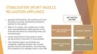 STABILISATION SPLINT/MUSCLE
RELAXATION APPLIANCE
 generally fabricated for the maxillary arch and
provides an occlusal relationship considered
optimal for the patient
 When it is in place, the condyles are in their
most musculoskeletally stable position at the
time that the teeth are contacting evenly and
simultaneously.
 Canine disocclusion of the posterior teeth
during eccentric movement is also provided.
 The treatment goal is to eliminate any
orthopedic instability between the occlusal
position and the joint position, thus removing
this instability as an etiologic factor in the TMD
MAXILLARY/MANDIBULAR
APPLICATION
WEARING COMFORT
PERIOD OF INTRA ORAL
WEAR
PATIENT COMPLIANCE
KEY SUCCESS
FACTORS
22-11-2020 4
 