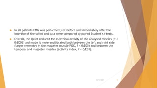  In all patients EMG was performed just before and immediately after the
insertion of the splint and data were compared by paired Student’s t-tests.
 Overall, the splint reduced the electrical activity of the analysed muscles (P <
0Æ005) and made it more equilibrated both between the left and right side
(larger symmetry in the masseter muscle POC, P < 0Æ05) and between the
temporal and masseter muscles (activity index, P < 0Æ01).
22-11-2020 41
 