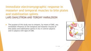 Immediate electromyographic response in
masseter and temporal muscles to bite plates
and stabilization splints
LARS DAHLSTROM AND TORGNY HARALDSON
 The purpose of this study was to compare, by means of EMG, any
immediate influence on the temporal and masseter muscles of
bite plates and stabilization splints in situ in control subjects
and in subjects with signs of CMD.
22-11-2020 42
 