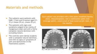 Materials and methods
 The subjects were patients with
GMD, 2 men and 8 women aged 21-
33 yr (mean 29 yr), (mean 25 yr).
 The patients with signs and
symptoms judged to be mainly of
myogenous origin and with a fairly
complete natural dentition with
occluding molars.
 The controls were dental students
with a complete natural dentition,
and with no signs or symptoms of
pain and dysfunction in the
masticatory system.
Each subject was provided with a bite plate (modified Hawley
plate, relaxationplate), and a stabilization splint (full
coverage splint), constructed of heat-cured acrylic resin, in
the maxilla.
22-11-2020 43
 