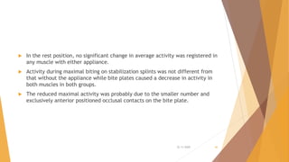  In the rest position, no significant change in average activity was registered in
any muscle with either appliance.
 Activity during maximal biting on stabilization splints was not different from
that without the appliance while bite plates caused a decrease in activity in
both muscles in both groups.
 The reduced maximal activity was probably due to the smaller number and
exclusively anterior positioned occlusal contacts on the bite plate.
22-11-2020 46
 