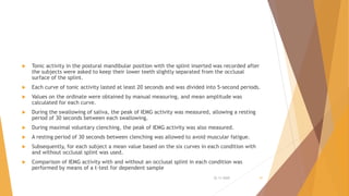  Tonic activity in the postural mandibular position with the splint inserted was recorded after
the subjects were asked to keep their lower teeth slightly separated from the occlusal
surface of the splint.
 Each curve of tonic activity lasted at least 20 seconds and was divided into 5-second periods.
 Values on the ordinate were obtained by manual measuring, and mean amplitude was
calculated for each curve.
 During the swallowing of saliva, the peak of IEMG activity was measured, allowing a resting
period of 30 seconds between each swallowing.
 During maximal voluntary clenching, the peak of IEMG activity was also measured.
 A resting period of 30 seconds between clenching was allowed to avoid muscular fatigue.
 Subsequently, for each subject a mean value based on the six curves in each condition with
and without occlusal splint was used.
 Comparison of IEMG activity with and without an occlusal splint in each condition was
performed by means of a t-test for dependent sample
22-11-2020 51
 