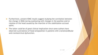  Furthermore, present IEMG results suggest studying the correlation between
the change in IEMG during swallowing with changes in the position and/or
rotation of the head caused by the insertion of the stabilization occlusal
splint.
 The latter could be of great clinical implication since some authors have
observed a prevalence of head anteposition in patients with craniomandibular
and craniocervical dysfunction.
22-11-2020 56
 