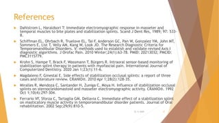 References
 Dahlstrom L, Haraldsori T: Immediate electromyographic response in masseter and
temporal muscles to bite plates and stabilization splints. Scand J Dent Res, 1989; 97: 533-
8.
 Schiffman EL, Ohrbach R, Truelove EL, Tai F, Anderson GC, Pan W, Gonzalez YM, John MT,
Sommers E, List T, Velly AM, Kang W, Look JO. The Research Diagnostic Criteria for
Temporomandibular Disorders. V: methods used to establish and validate revised Axis I
diagnostic algorithms. J Orofac Pain. 2010 Winter;24(1):63-78. PMID: 20213032; PMCID:
PMC3115779.
 Krohn S, Hampe T, Brack F, Wassmann T, Bürgers R. Intraoral sensor-based monitoring of
stabilization splint therapy in patients with myofascial pain. International Journal of
Computerized Dentistry. 2020 Jan 1;23(1):11-6.
 Magdaleno F, Ginestal E. Side effects of stabilization occlusal splints: a report of three
cases and literature review. CRANIO®. 2010 Apr 1;28(2):128-35.
 Miralles R, Mendoza C, Santander H, Zuniga C, Moya H. Influence of stabilization occlusal
splints on sternocleidomastoid and masseter electromyographic activity. CRANIO®. 1992
Oct 1;10(4):297-304.
 Ferrario VF, Sforza C, Tartaglia GM, Dellavia C. Immediate effect of a stabilization splint
on masticatory muscle activity in temporomandibular disorder patients. Journal of Oral
rehabilitation. 2002 Sep;29(9):810-5.
22-11-2020 57
 