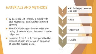 MATERIALS AND METHODS
 32 patients (24 female, 8 male) with
sole myofascial pain without limited
opening
 The RDC/TMD algorithm includes the
rating of extraoral and intraoral muscle
palpation.
 Numbers from 0 to 3 correspond to the
amount of pain sensation on palpation
of specific muscle sites.
0
• No feeling of pressure
• No pain
1
• Mild
2
• Moderate
3
• Severe
22-11-2020 6
 