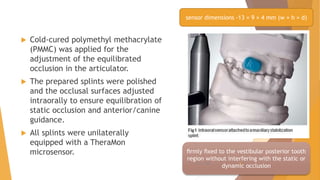  Cold-cured polymethyl methacrylate
(PMMC) was applied for the
adjustment of the equilibrated
occlusion in the articulator.
 The prepared splints were polished
and the occlusal surfaces adjusted
intraorally to ensure equilibration of
static occlusion and anterior/canine
guidance.
 All splints were unilaterally
equipped with a TheraMon
microsensor.
sensor dimensions -13 × 9 × 4 mm (w × h × d)
ﬁrmly ﬁxed to the vestibular posterior tooth
region without interfering with the static or
dynamic occlusion
22-11-2020 8
 