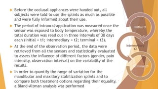  Before the occlusal appliances were handed out, all
subjects were told to use the splints as much as possible
and were fully informed about their use.
 The period of intraoral application was measured once the
sensor was exposed to body temperature, whereby the
total duration was read out in three intervals of 30 days
each (initial = t1; intermediary = t2; terminal = t3).
 At the end of the observation period, the data were
retrieved from all the sensors and statistically evaluated
to assess the inﬂuence of diﬀerent factors (gender, pain
intensity, observation interval) on the variability of the
results.
 In order to quantify the range of variation for the
mandibular and maxillary stabilization splints and to
compare both treatment options regarding their equality,
a Bland-Altman analysis was performed
Initial t1
Intermediary
t2
Terminal t3
22-11-2020 9
 
