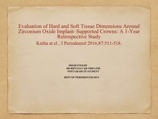 Evaluation of Hard and Soft Tissue Dimensions Around
Zirconium Oxide Implant–Supported Crowns: A 1-Year
Retrospective Study
Kniha at el , J Periodontol 2016;87:511-518.
PRESENTED BY
DR RIPUNJAY KR TRIPATHI
POST GRADUTE STUDENT
DEPT OF PERIODONTOLOGY
 