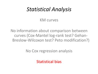 Statistical Analysis
                KM curves

No information about comparison between
  curves (Cox-Mantel log-rank test? Gehan-
 Breslow-Wilcoxon test? Peto modification?)

        No Cox regression analysis

              Statistical bias
 