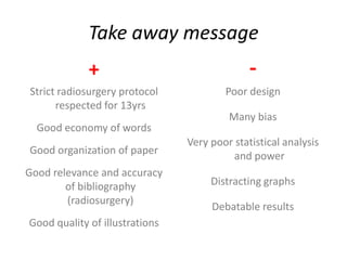 Take away message
             +                                -
Strict radiosurgery protocol            Poor design
      respected for 13yrs
                                         Many bias
  Good economy of words
                                Very poor statistical analysis
Good organization of paper               and power
Good relevance and accuracy
        of bibliography              Distracting graphs
        (radiosurgery)
                                     Debatable results
Good quality of illustrations
 