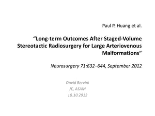 Paul P. Huang et al.

      “Long-term Outcomes After Staged-Volume
Stereotactic Radiosurgery for Large Arteriovenous
                                  Malformations”

             Neurosurgery 71:632–644, September 2012


                   David Bervini
                     JC, ASAM
                    18.10.2012
 