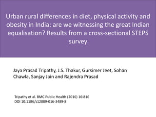 Urban rural differences in diet, physical activity and
obesity in India: are we witnessing the great Indian
equalisation? Results from a cross-sectional STEPS
survey
Jaya Prasad Tripathy, J.S. Thakur, Gursimer Jeet, Sohan
Chawla, Sanjay Jain and Rajendra Prasad
Tripathy et al. BMC Public Health (2016) 16:816
DOI 10.1186/s12889-016-3489-8
 