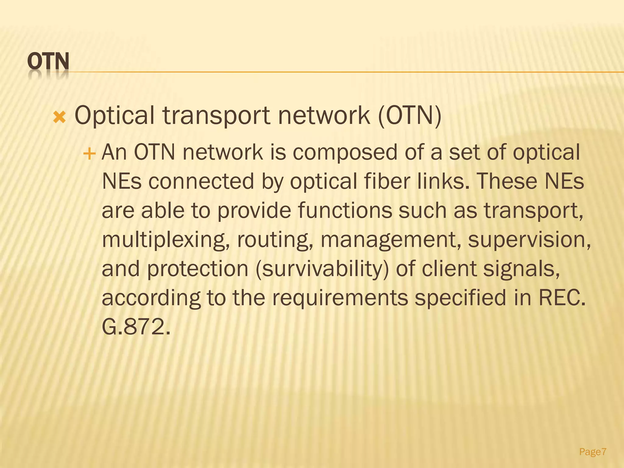 OTN
 Optical transport network (OTN)
 An OTN network is composed of a set of optical
NEs connected by optical fiber links. These NEs
are able to provide functions such as transport,
multiplexing, routing, management, supervision,
and protection (survivability) of client signals,
according to the requirements specified in REC.
G.872.
Page7
 