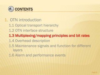 CONTENTS
1. OTN introduction
1.1 Optical transport hierarchy
1.2 OTN interface structure
1.3 Multiplexing/mapping principles and bit rates
1.4 Overhead description
1.5 Maintenance signals and function for different
layers
1.6 Alarm and performance events
Page15
 