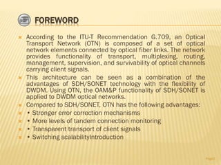 FOREWORD
 According to the ITU-T Recommendation G.709, an Optical
Transport Network (OTN) is composed of a set of optical
network elements connected by optical fiber links. The network
provides functionality of transport, multiplexing, routing,
management, supervision, and survivability of optical channels
carrying client signals.
 This architecture can be seen as a combination of the
advantages of SDH/SONET technology with the flexibility of
DWDM. Using OTN, the OAM&P functionality of SDH/SONET is
applied to DWDM optical networks.
 Compared to SDH/SONET, OTN has the following advantages:
 • Stronger error correction mechanisms
 • More levels of tandem connection monitoring
 • Transparent transport of client signals
 • Switching scalabilityIntroduction
Page2
 