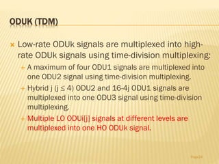 ODUK (TDM)
 Low-rate ODUk signals are multiplexed into high-
rate ODUk signals using time-division multiplexing:
 A maximum of four ODU1 signals are multiplexed into
one ODU2 signal using time-division multiplexing.
 Hybrid j (j  4) ODU2 and 16-4j ODU1 signals are
multiplexed into one ODU3 signal using time-division
multiplexing.
 Multiple LO ODUi[j] signals at different levels are
multiplexed into one HO ODUk signal.
Page24
 
