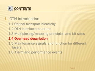 CONTENTS
1. OTN introduction
1.1 Optical transport hierarchy
1.2 OTN interface structure
1.3 Multiplexing/mapping principles and bit rates
1.4 Overhead description
1.5 Maintenance signals and function for different
layers
1.6 Alarm and performance events
Page30
 