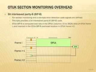 OTUK SECTION MONITORING OVERHEAD
 Bit interleaved parity-8 (BIP-8)
 For section monitoring and a one-byte error detection code signals are defined.
 This byte provides a bit interleaved parity-8 (BIP-8) code.
 OTUk BIP-8 is computed over bits in the OPUk (columns 15 to 3824) area of OTUk frame
i, and inserted in the OTUk BIP-8 overhead location in OTUk frame i+2.
Page38
BIP8
OPUk
1 14 15 3824
Frame i
Frame i+1
Frame i+2
 
