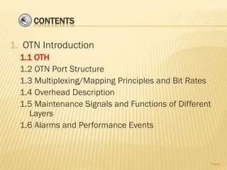 CONTENTS
1. OTN Introduction
1.1 OTH
1.2 OTN Port Structure
1.3 Multiplexing/Mapping Principles and Bit Rates
1.4 Overhead Description
1.5 Maintenance Signals and Functions of Different
Layers
1.6 Alarms and Performance Events
Page6
 