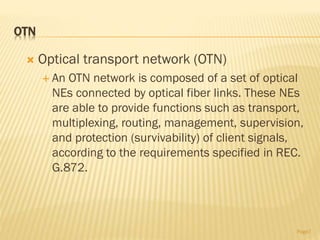 OTN
 Optical transport network (OTN)
 An OTN network is composed of a set of optical
NEs connected by optical fiber links. These NEs
are able to provide functions such as transport,
multiplexing, routing, management, supervision,
and protection (survivability) of client signals,
according to the requirements specified in REC.
G.872.
Page7
 