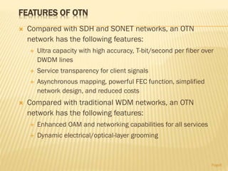 FEATURES OF OTN
 Compared with SDH and SONET networks, an OTN
network has the following features:
 Ultra capacity with high accuracy, T-bit/second per fiber over
DWDM lines
 Service transparency for client signals
 Asynchronous mapping, powerful FEC function, simplified
network design, and reduced costs
 Compared with traditional WDM networks, an OTN
network has the following features:
 Enhanced OAM and networking capabilities for all services
 Dynamic electrical/optical-layer grooming
Page8
 