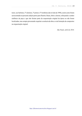 E d . F . V e n t u r a , 2 0 1 8 | 3
https://filarmonicamestreelisio.blogspot.com.br/
tenor, sax barítono, 3º clarinete, 3º piston e 3º trombone (da revisão de 1998), assim como foram
acrescentadas na presente edição partes para flautim, flauta, oboé e clarone, reforçando o caráter
sinfônico da peça e que não faziam parte da orquestração original da época ou não foram
localizadas, mas sempre procurando respeitar a essência da obra e a real intenção do compositor
na orquestração original.
São Paulo, abril de 2018.
 