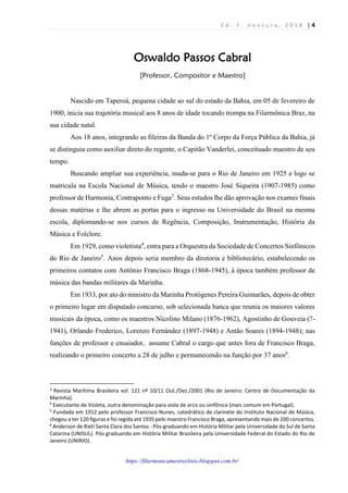 E d . F . V e n t u r a , 2 0 1 8 | 4
https://filarmonicamestreelisio.blogspot.com.br/
Oswaldo Passos Cabral
[Professor, Compositor e Maestro]
Nascido em Taperoá, pequena cidade ao sul do estado da Bahia, em 05 de fevereiro de
1900, inicia sua trajetória musical aos 8 anos de idade tocando trompa na Filarmônica Braz, na
sua cidade natal.
Aos 18 anos, integrando as fileiras da Banda do 1º Corpo da Força Pública da Bahia, já
se distinguia como auxiliar direto do regente, o Capitão Vanderlei, conceituado maestro de seu
tempo.
Buscando ampliar sua experiência, muda-se para o Rio de Janeiro em 1925 e logo se
matricula na Escola Nacional de Música, tendo o maestro José Siqueira (1907-1985) como
professor de Harmonia, Contraponto e Fuga3
. Seus estudos lhe dão aprovação nos exames finais
dessas matérias e lhe abrem as portas para o ingresso na Universidade do Brasil na mesma
escola, diplomando-se nos cursos de Regência, Composição, Instrumentação, História da
Música e Folclore.
Em 1929, como violetista4
, entra para a Orquestra da Sociedade de Concertos Sinfônicos
do Rio de Janeiro5
. Anos depois seria membro da diretoria e bibliotecário, estabelecendo os
primeiros contatos com Antônio Francisco Braga (1868-1945), à época também professor de
música das bandas militares da Marinha.
Em 1933, por ato do ministro da Marinha Protógenes Pereira Guimarães, depois de obter
o primeiro lugar em disputado concurso, sob selecionada banca que reunia os maiores valores
musicais da época, como os maestros Nicolino Milano (1876-1962), Agostinho de Gouveia (?-
1941), Orlando Frederico, Lorenzo Fernández (1897-1948) e Antão Soares (1894-1948); nas
funções de professor e ensaiador, assume Cabral o cargo que antes fora de Francisco Braga,
realizando o primeiro concerto a 28 de julho e permanecendo na função por 37 anos6
.
3
Revista Marítima Brasileira vol. 121 nº 10/11 Out./Dez./2001 (Rio de Janeiro: Centro de Documentação da
Marinha).
4
Executante de Violeta, outra denominação para viola de arco ou sinfônica (mais comum em Portugal).
5
Fundada em 1912 pelo professor Francisco Nunes, catedrático de clarinete do Instituto Nacional de Música,
chegou a ter 120 figuras e foi regida até 1935 pelo maestro Francisco Braga, apresentando mais de 200 concertos.
6
Anderson de Rieti Santa Clara dos Santos - Pós-graduando em História Militar pela Universidade do Sul de Santa
Catarina (UNISUL). Pós-graduando em História Militar Brasileira pela Universidade Federal do Estado do Rio de
Janeiro (UNIRIO).
 