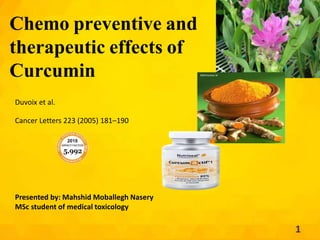 Chemo preventive and
therapeutic effects of
Curcumin
Duvoix et al.
Cancer Letters 223 (2005) 181–190
Presented by: Mahshid Moballegh Nasery
MSc student of medical toxicology
1
 