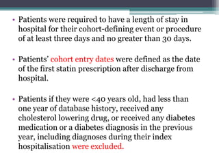 • Patients were required to have a length of stay in 
hospital for their cohort-defining event or procedure 
of at least three days and no greater than 30 days. 
• Patients’ cohort entry dates were defined as the date 
of the first statin prescription after discharge from 
hospital. 
• Patients if they were <40 years old, had less than 
one year of database history, received any 
cholesterol lowering drug, or received any diabetes 
medication or a diabetes diagnosis in the previous 
year, including diagnoses during their index 
hospitalisation were excluded. 
 