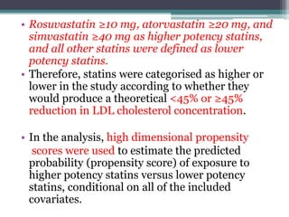 • Rosuvastatin ≥10 mg, atorvastatin ≥20 mg, and 
simvastatin ≥40 mg as higher potency statins, 
and all other statins were defined as lower 
potency statins. 
• Therefore, statins were categorised as higher or 
lower in the study according to whether they 
would produce a theoretical <45% or ≥45% 
reduction in LDL cholesterol concentration. 
• In the analysis, high dimensional propensity 
scores were used to estimate the predicted 
probability (propensity score) of exposure to 
higher potency statins versus lower potency 
statins, conditional on all of the included 
covariates. 
 