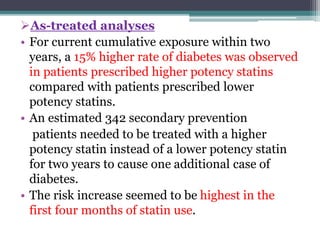 As-treated analyses 
• For current cumulative exposure within two 
years, a 15% higher rate of diabetes was observed 
in patients prescribed higher potency statins 
compared with patients prescribed lower 
potency statins. 
• An estimated 342 secondary prevention 
patients needed to be treated with a higher 
potency statin instead of a lower potency statin 
for two years to cause one additional case of 
diabetes. 
• The risk increase seemed to be highest in the 
first four months of statin use. 
 