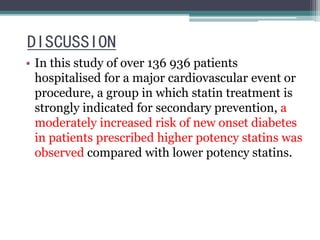 DISCUSSION 
• In this study of over 136 936 patients 
hospitalised for a major cardiovascular event or 
procedure, a group in which statin treatment is 
strongly indicated for secondary prevention, a 
moderately increased risk of new onset diabetes 
in patients prescribed higher potency statins was 
observed compared with lower potency statins. 
 