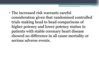 • The increased risk warrants careful 
consideration given that randomised controlled 
trials making head to head comparisons of 
higher potency and lower potency statins in 
patients with stable coronary heart disease 
showed no difference in all cause mortality or 
serious adverse events. 
 
