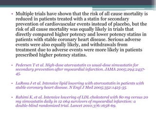 • Multiple trials have shown that the risk of all cause mortality is 
reduced in patients treated with a statin for secondary 
prevention of cardiovascular events instead of placebo, but the 
risk of all cause mortality was equally likely in trials that 
directly compared higher potency and lower potency statins in 
patients with stable coronary heart disease. Serious adverse 
events were also equally likely, and withdrawals from 
treatment due to adverse events were more likely in patients 
prescribed higher potency statins. 
• Pedersen T et al. High-dose atorvastatin vs usual-dose simvastatin for 
secondary prevention after myocardial infarction. JAMA 2005;294:2437- 
45. 
• LaRosa J et al. Intensive lipid lowering with atorvastatin in patients with 
stable coronary heart disease. N Engl J Med 2005;352:1425-35. 
• Rahimi K, et al. Intensive lowering of LDL cholesterol with 80 mg versus 20 
mg simvastatin daily in 12 064 survivors of myocardial infarction: a 
double-blind randomized trial. Lancet 2010;376:1658-69. 
 