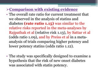 Comparison with existing evidence 
• The overall rate ratio for current treatment that 
we observed in the analysis of statins and 
diabetes (rate ratio 1.15) was similar to the 
relative risks reported in the meta-analyses by 
Rajpathak et al (relative risk 1.13), by Sattar et al 
(odds ratio 1.09), and by Preiss et al in a meta-analysis 
of trials comparing higher potency and 
lower potency statins (odds ratio 1.12). 
• The study was specifically designed to examine a 
hypothesis that the risk of new onset diabetes 
was associated with statin potency. 
 