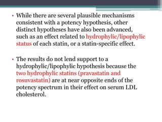 • While there are several plausible mechanisms 
consistent with a potency hypothesis, other 
distinct hypotheses have also been advanced, 
such as an effect related to hydrophylic/lipophylic 
status of each statin, or a statin-specific effect. 
• The results do not lend support to a 
hydrophylic/lipophylic hypothesis because the 
two hydrophylic statins (pravastatin and 
rosuvastatin) are at near opposite ends of the 
potency spectrum in their effect on serum LDL 
cholesterol. 
 