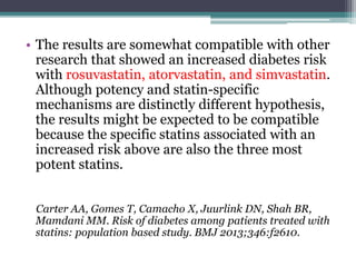 • The results are somewhat compatible with other 
research that showed an increased diabetes risk 
with rosuvastatin, atorvastatin, and simvastatin. 
Although potency and statin-specific 
mechanisms are distinctly different hypothesis, 
the results might be expected to be compatible 
because the specific statins associated with an 
increased risk above are also the three most 
potent statins. 
Carter AA, Gomes T, Camacho X, Juurlink DN, Shah BR, 
Mamdani MM. Risk of diabetes among patients treated with 
statins: population based study. BMJ 2013;346:f2610. 
 