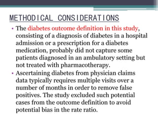 METHODICAL CONSIDERATIONS 
• The diabetes outcome definition in this study, 
consisting of a diagnosis of diabetes in a hospital 
admission or a prescription for a diabetes 
medication, probably did not capture some 
patients diagnosed in an ambulatory setting but 
not treated with pharmacotherapy. 
• Ascertaining diabetes from physician claims 
data typically requires multiple visits over a 
number of months in order to remove false 
positives. The study excluded such potential 
cases from the outcome definition to avoid 
potential bias in the rate ratio. 
 