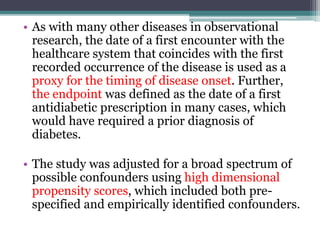 • As with many other diseases in observational 
research, the date of a first encounter with the 
healthcare system that coincides with the first 
recorded occurrence of the disease is used as a 
proxy for the timing of disease onset. Further, 
the endpoint was defined as the date of a first 
antidiabetic prescription in many cases, which 
would have required a prior diagnosis of 
diabetes. 
• The study was adjusted for a broad spectrum of 
possible confounders using high dimensional 
propensity scores, which included both pre-specified 
and empirically identified confounders. 
 