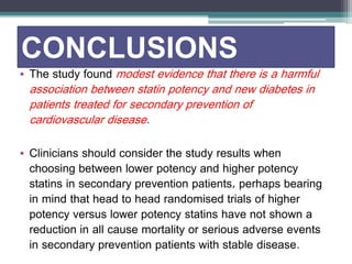 CONCLUSIONS 
• The study found modest evidence that there is a harmful 
association between statin potency and new diabetes in 
patients treated for secondary prevention of 
cardiovascular disease. 
• Clinicians should consider the study results when 
choosing between lower potency and higher potency 
statins in secondary prevention patients, perhaps bearing 
in mind that head to head randomised trials of higher 
potency versus lower potency statins have not shown a 
reduction in all cause mortality or serious adverse events 
in secondary prevention patients with stable disease. 
 
