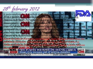 28th february 2012 
A meta-analysis by Rajpathak et al.,20 which included 6 statin trials with 
57,593 FDA’s participants, review of the also results reported from the a small Justification increase for in diabetes the Use of 
risk 
(Statins relative in risk Primary [RR] 1.13; Prevention: 95% CI 1.03-an Intervention 1.23), with no Trial evidence Evaluating 
of 
heterogeneity Rosuvastatin across (JUPITER) trials. reported A recent a study 27% increase by Culver in et investigator-reported 
al.,26 using data 
from the Women’s diabetes mellitus Health Initiative, in rosuvastatin-reported treated that statin patients 
use conveys an 
increased risk of new-onset diabetes in postmenopausal women, and 
noted that the effect appears to be a medication class effect, unrelated to 
potency or to individual statin. 
Based on clinical trial meta-analyses and epidemiological data from the 
published literature, information concerning an effect of statins on 
incident diabetes and increases in HbA1c and/or fasting plasma glucose 
was added to statin labels. 
compared to placebo-treated patients. High-dose atorvastatin had 
also been associated with worsening glycemic control in the 
Pravastatin or Atorvastatin Evaluation and Infection Therapy – 
Thrombolysis In Myocardial Infarction 22 (PROVE-IT TIMI 22) 
substudy. FDA also reviewed the published medical literature. A 
meta-analysis by Sattar et al.,19 which included 13 statin trials with 
91,140 participants, reported that statin therapy was associated with 
a 9% increased risk for incident diabetes (odds ratio [OR] 1.09; 95% 
confidence interval [CI] 1.02-1.17), with little heterogeneity 
(I2=11%) between trials. 
 