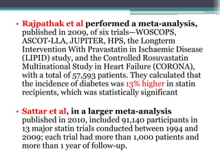 • Rajpathak et al performed a meta-analysis, 
published in 2009, of six trials—WOSCOPS, 
ASCOT-LLA, JUPITER, HPS, the Longterm 
Intervention With Pravastatin in Ischaemic Disease 
(LIPID) study, and the Controlled Rosuvastatin 
Multinational Study in Heart Failure (CORONA), 
with a total of 57,593 patients. They calculated that 
the incidence of diabetes was 13% higher in statin 
recipients, which was statistically significant 
• Sattar et al, in a larger meta-analysis 
published in 2010, included 91,140 participants in 
13 major statin trials conducted between 1994 and 
2009; each trial had more than 1,000 patients and 
more than 1 year of follow-up. 
 